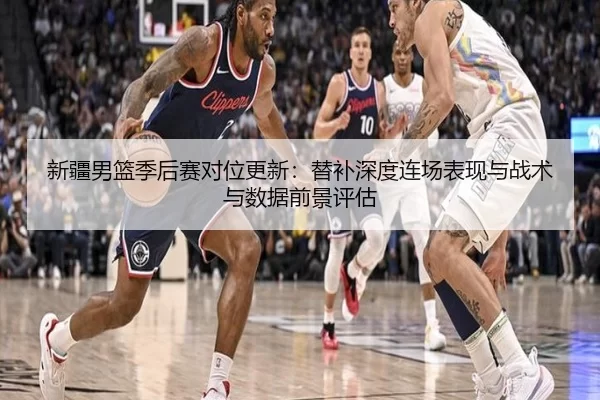 新疆男篮季后赛对位更新：替补深度连场表现与战术与数据前景评估